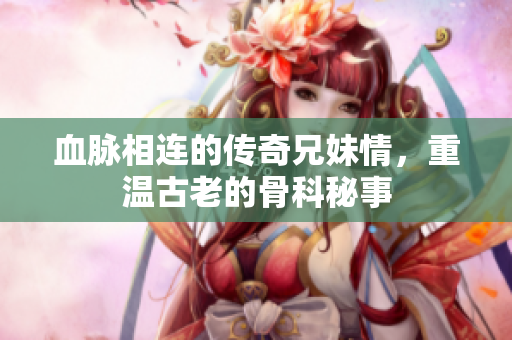 血脉相连的传奇兄妹情，重温古老的骨科秘事
