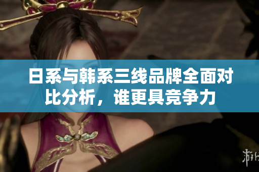 日系与韩系三线品牌全面对比分析，谁更具竞争力
