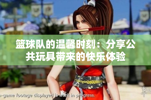 篮球队的温馨时刻：分享公共玩具带来的快乐体验