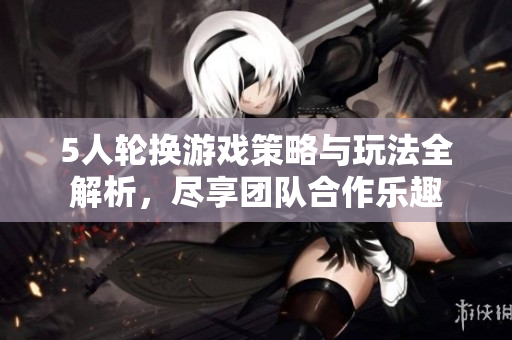 5人轮换游戏策略与玩法全解析，尽享团队合作乐趣