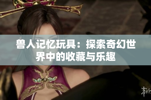 兽人记忆玩具：探索奇幻世界中的收藏与乐趣