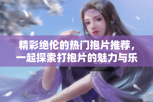 精彩绝伦的热门抱片推荐，一起探索打抱片的魅力与乐趣