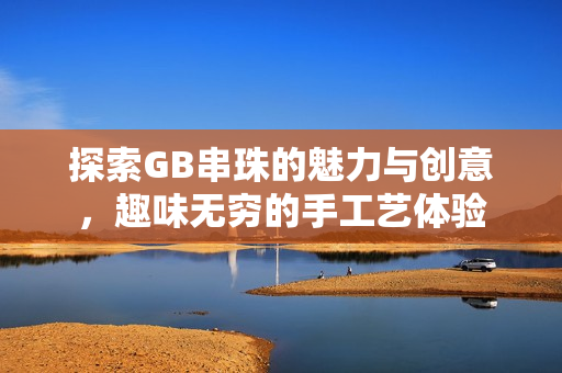 探索GB串珠的魅力与创意，趣味无穷的手工艺体验