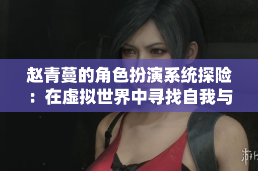 赵青蔓的角色扮演系统探险：在虚拟世界中寻找自我与友谊