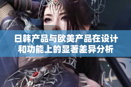 日韩产品与欧美产品在设计和功能上的显著差异分析