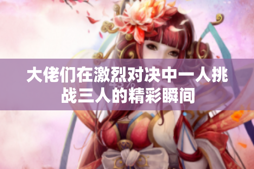 大佬们在激烈对决中一人挑战三人的精彩瞬间