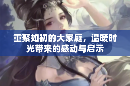 重聚如初的大家庭，温暖时光带来的感动与启示