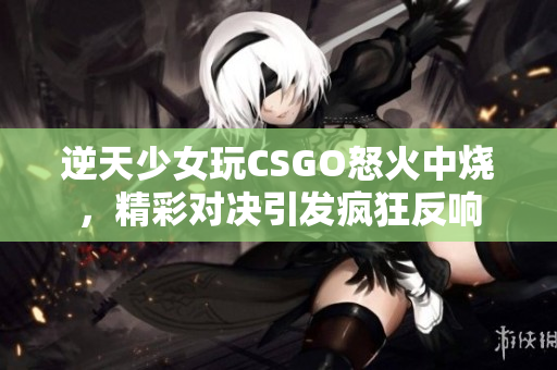逆天少女玩CSGO怒火中烧，精彩对决引发疯狂反响