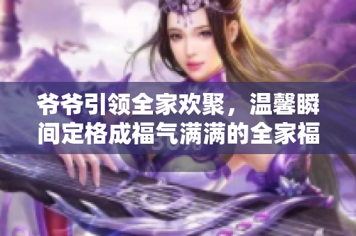 爷爷引领全家欢聚，温馨瞬间定格成福气满满的全家福