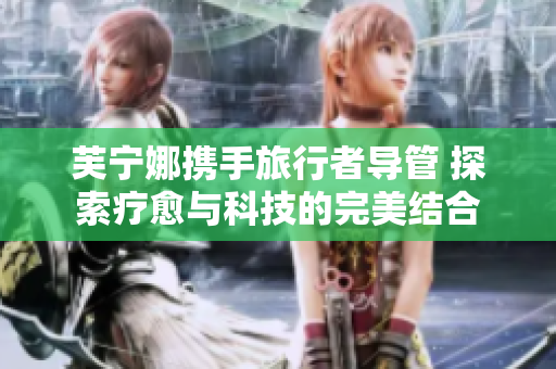 芙宁娜携手旅行者导管 探索疗愈与科技的完美结合