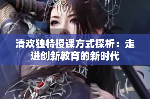 清欢独特授课方式探析：走进创新教育的新时代