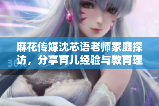 麻花传媒沈芯语老师家庭探访，分享育儿经验与教育理念