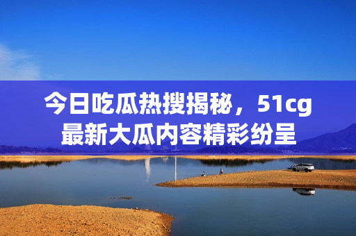 今日吃瓜热搜揭秘，51cg最新大瓜内容精彩纷呈