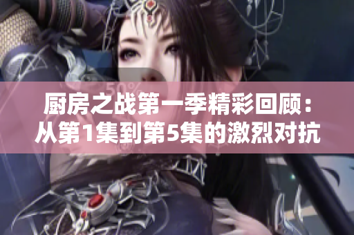 厨房之战第一季精彩回顾：从第1集到第5集的激烈对抗