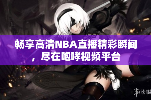 畅享高清NBA直播精彩瞬间，尽在咆哮视频平台