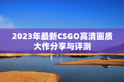 2023年最新CSGO高清画质大作分享与评测