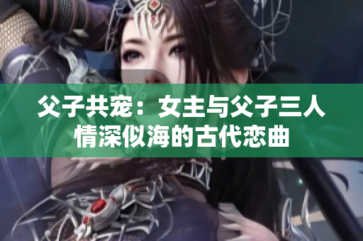 父子共宠：女主与父子三人情深似海的古代恋曲