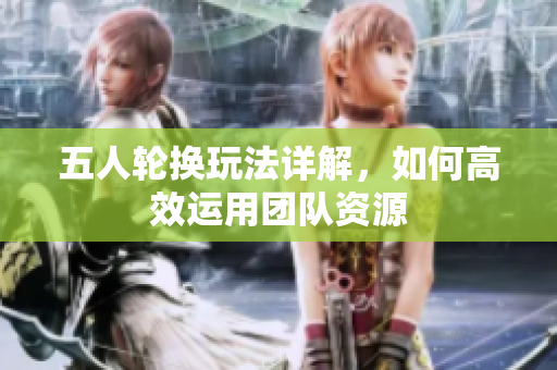 五人轮换玩法详解，如何高效运用团队资源