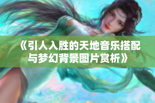 《引人入胜的天地音乐搭配与梦幻背景图片赏析》