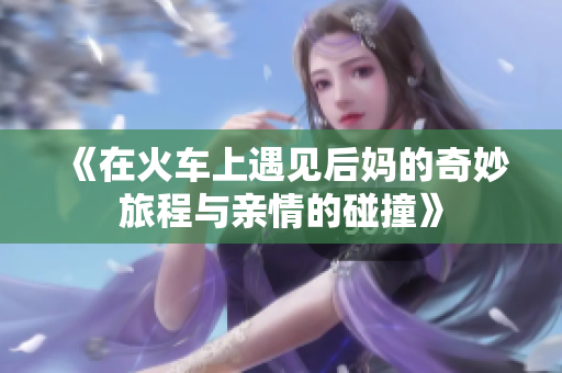 《在火车上遇见后妈的奇妙旅程与亲情的碰撞》