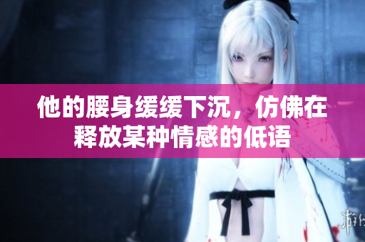 他的腰身缓缓下沉，仿佛在释放某种情感的低语
