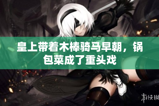 皇上带着木棒骑马早朝，锅包菜成了重头戏