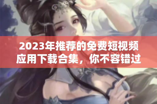 2023年推荐的免费短视频应用下载合集，你不容错过