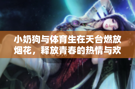 小奶狗与体育生在天台燃放烟花，释放青春的热情与欢乐