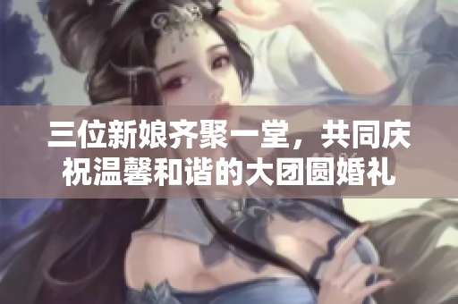 三位新娘齐聚一堂，共同庆祝温馨和谐的大团圆婚礼