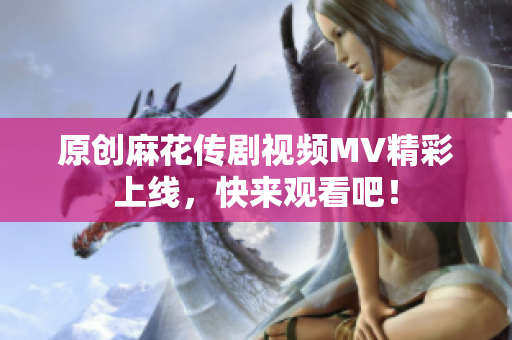 原创麻花传剧视频MV精彩上线，快来观看吧！