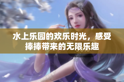 水上乐园的欢乐时光，感受捧捧带来的无限乐趣