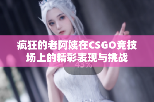 疯狂的老阿姨在CSGO竞技场上的精彩表现与挑战