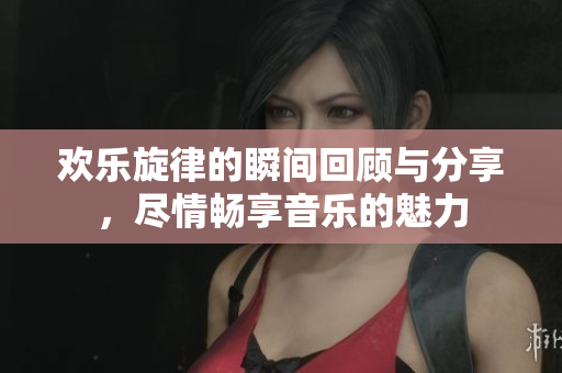 欢乐旋律的瞬间回顾与分享，尽情畅享音乐的魅力