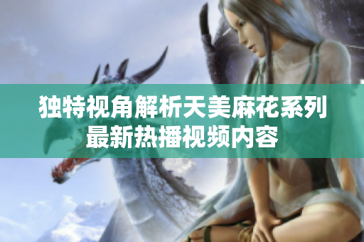 独特视角解析天美麻花系列最新热播视频内容