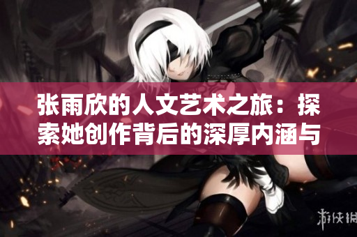 张雨欣的人文艺术之旅：探索她创作背后的深厚内涵与灵感来源