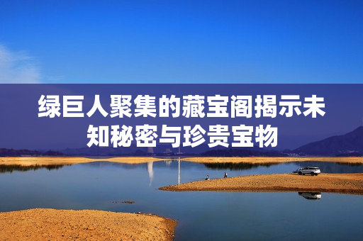 绿巨人聚集的藏宝阁揭示未知秘密与珍贵宝物