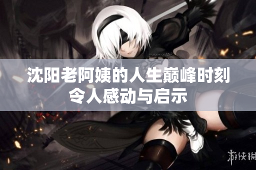 沈阳老阿姨的人生巅峰时刻令人感动与启示