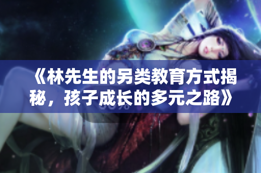 《林先生的另类教育方式揭秘，孩子成长的多元之路》