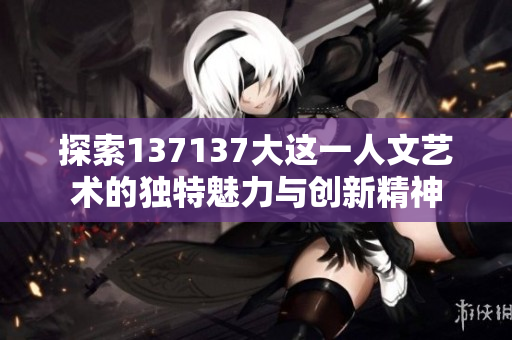探索137137大这一人文艺术的独特魅力与创新精神