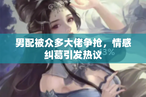男配被众多大佬争抢，情感纠葛引发热议