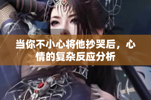 当你不小心将他抄哭后，心情的复杂反应分析