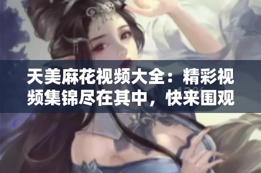 天美麻花视频大全：精彩视频集锦尽在其中，快来围观吧！