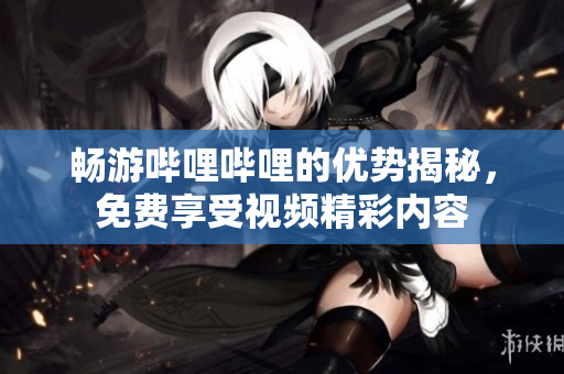 畅游哔哩哔哩的优势揭秘，免费享受视频精彩内容