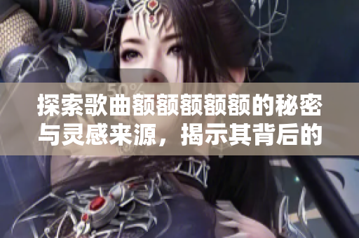 探索歌曲额额额额额的秘密与灵感来源，揭示其背后的故事