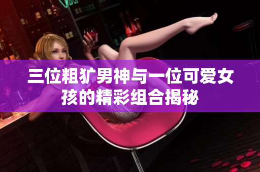 三位粗犷男神与一位可爱女孩的精彩组合揭秘