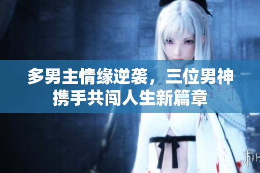 多男主情缘逆袭，三位男神携手共闯人生新篇章