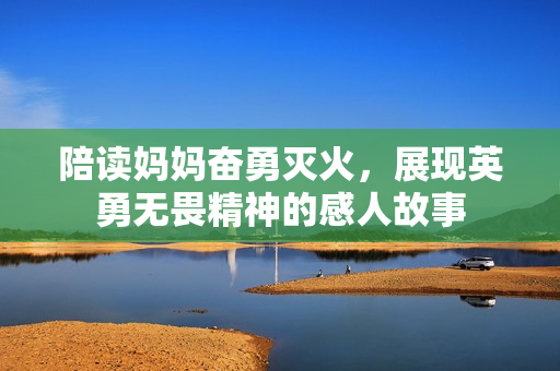 陪读妈妈奋勇灭火，展现英勇无畏精神的感人故事