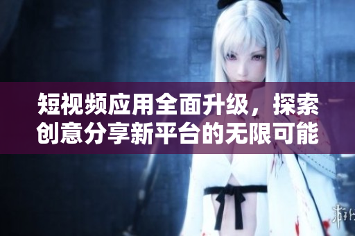 短视频应用全面升级，探索创意分享新平台的无限可能性
