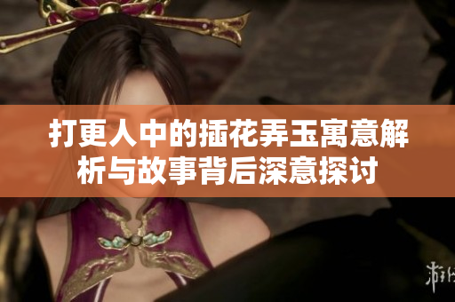 打更人中的插花弄玉寓意解析与故事背后深意探讨