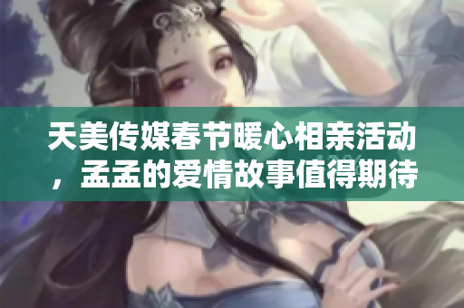 天美传媒春节暖心相亲活动，孟孟的爱情故事值得期待